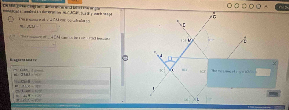 Dn the given diagram, determine and label the angle I're D 
meesures needed to determine m∠ JCM. Justify each step!
G
The measure of ∠ JCM can be calculated. 
m . JCM= ,
B
the measure of JCM cannot be calculated because 103° M 103° D
J
Diagram Notes 
m GMU is givent. The measure of angle JCA
103 C 103° 103° CM
GMU=100°
CMB=100°
m DUX=108°
(7) LOM=103° 1
ULR=103°
103 L 03°
ZLC=103° de resia Cooge Croin 1