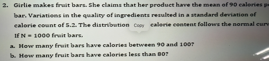 Girlie makes fruit bars. She claims that her product have the mean of 90 calories p 
bar. Variations in the quality of ingredients resulted in a standard deviation of 
calorie count of 5.2. The distribution Copy calorie content follows the normal cur 
If N=1000 fruit bars, 
a. How many fruit bars have calories between 90 and 100? 
b. How many fruit bars have calories less than 80?