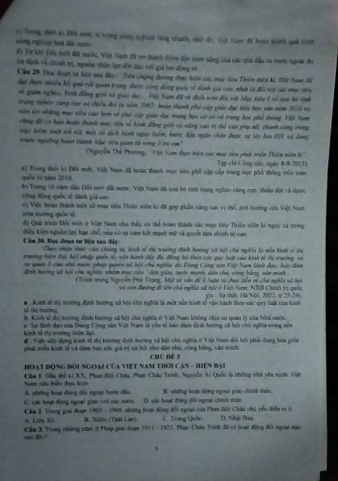 Trong thời ki Đôi mưt, ti trọng công nghiệp tăng nhanh, nhờ đo, Việt Nam đã boan thành quả trình
công nghiệp huá đất nước
đ) Từ khi Đêi mới đất nước, Việt Nam đã tợ thành diểm đến tiêm năng của các nhà đầu tư nước ngoài do
òn định về chính trị, nguồn nhân lực dội dào với giả lao động rè
Cầu 29. Đọc đuợn tr liệu sau dây: ''Trên chặng đương tực hiện các mục tiêu Thiên niên kế, Việt Nam đã
đạt được nhiều kết quả rất quan trong, được cộng động quốc tế dánh gia cao: nhất là đối với các mụe tiêu
vệ giam nghêo, bình đẳng giới và giáo dục..  Việt Nam đã vệ địch sòm đội với Mục tiêu 1 xề xoà bộ tình
trung ngheo cùng cực và thiều đổi từ năm 2001: hoàn thành phố cấp gián dục tiểu học vao năm 2010 và
tên tới nhiững mục tiu cao hơn về phố cúp giáo dục trung học cơ sở và trung học phổ thông. Việt Nam
cũng đã cơ ban hoàn thành mục tiêu vệ hình đẳng giới và năng cao vị thể của phụ nữ; thành công trong
việc kiệm xất sốt rết, một số dịch hệnh nguy hiểm, bước đầu ngân chăn được sự lây lan HIX và đang
trước ngườồng hoàn thành Mục tiêu giám từ vong ở trẻ em''
Nguyễn Thế Phương, ''Việt Nam thực hiện các mục tiêu phát triển Thiên niên k''
Tạp chi Cộng sản, ngày 8-9-2015)
a) Trong thời ki Đối mới, Việt Nam đãi hoàn thành mục tiêu phố cập cấp trung học phổ thống trên toàn
quốc từ năm 2010.
bộ Trong 10 năm đầu Đổi mới đất nước, Việt Nam đã xoá bỏ tinh trạng nghờo cùng cực, thiểu đói và được
cộng đồng quốc tế đánh giả cao
c) Việc hoàn thành một số mục tiêu Thiên niên ki đã góp phần năng cao vị thế, ảnh hướng của Việt Nam
trên trường quốc tế
đ) Quá trình Đổi mới ở Việt Nam cho thấy có thể hoàn thành các mục tiểu Thiền tiền ki ngay cá trong
điều kiện nguồn lực hạn chế, nều có sự cam kết mạnh mẽ và quyết tàm chính trị cao.
Câu 30. Đọc doạn tư liệu sau đây
Theo nhận thức của chúng ta, kinh tế thị trưởng định hường xã hội chú nghĩa là nên kinh sử thị
trường hiện đại, hội nhập quốc tế, vận hành đây đi, đóng bộ theo các quy luật của kinh tế thị trường, có
nự quân là của nhà mước pháp quyên xã bột chủ nghĩa, do Đang Cộng sản Việt Nam lãnh đạo, báo đâm
đinh hường xã hội chi nghĩa, nhâm mục tiêu dân giữu, ruớc mạnh, dân chủ, cùng bằng, văn minh
(Trìch trong Nguyễn Phú Trọng, Một số văn để li /uận vô thực tiền về chu nghĩa số hội
và con đương đi lên chủ nghĩa xã hội ở Việt Nam, NXB Chính trị quốc
gia - Sự thật, Hà Nội, 2022, t 25-26).
#  Kinh sẽ thị trường định hướng xã hội chú nghĩa là một nền kinh tế vận hành theo các quy luật của kinh
tể thị trường
b Kinh tế thị trường định hướng xã bội chủ nghĩa ở Việt Nam không chịu sự quản lý của Nhà nước.
e Sự lãnh đạo của Đang Cộng sản Việt Nam là yểu tổ háo đâm định hường xã hội chủ nghĩa trong nền
kinh tế thị trường hiện đại
đ Việc xây dựng kinh tế thị trường định hướng xã hội chủ nghĩa ở Việt Nam dôi hồi phải dung hòa giữa
phát triên kinh tế và đim bào các giả trị xã bội nhu dân chú, công bằng, văn minh.
Chú Để 5
Hoạt động đổi ngoại của việt nam thời cản - hiện đại
Cầu 1. Đầu thể ki XX, Phan Bội Châu, Phan Châu Trinh, Nguyễn Ái Quốc là những nhà yêu nước Việt
Nam nêu hiện thực hiện
A. những hoạt động đài ngoại bược đầu,  B. những hoạt động ngoại giao chính thức
C. các hoạ động ngoại giao với các nước. D. các hoạt động đổi ngoại chính thức
Câu 2. Trong giai đoạn (905-1905 A shững hoại động đổi ngoại của Phan Bội Châu chú yểu diễn ra ở
A. Liên Xã B. Xilm (Thái Lan) C Trung Quốc D. Nhật Bàm
Cầu 3. Trong những năm ở Pháp giai đoạn 1911 - 1925, Phan Châu Trình đã có hoạt động đổi ngoại nào
san diy?
5