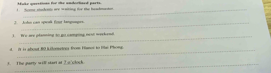 Make questions for the underlined parts. 
1. Some students are waiting for the headmaster. 
2. John can speak four languages. 
3. We are planning to go camping next weekend. 
_ 
4. It is about 80 kilometres from Hanoi to Hai Phong. 
5. The party will start at 7 o’clock.