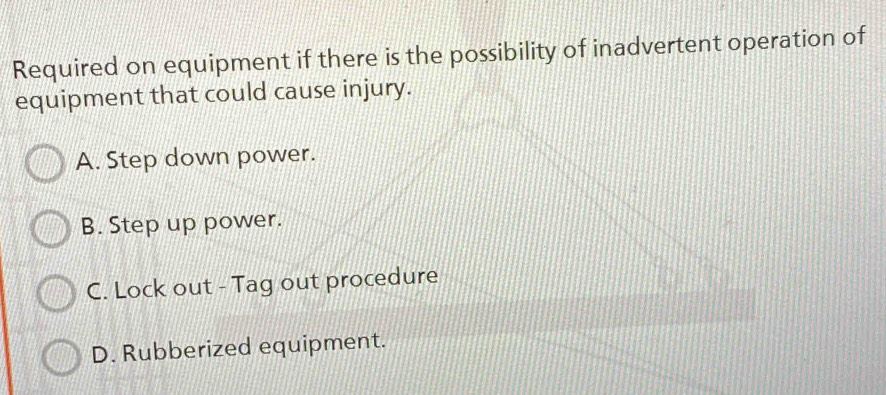 Required on equipment if there is the possibility of inadvertent operation of
equipment that could cause injury.
A. Step down power.
B. Step up power.
C. Lock out - Tag out procedure
D. Rubberized equipment.