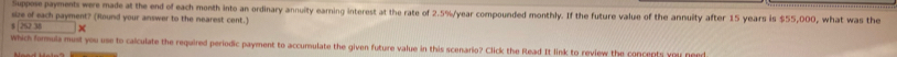 Suppose payments were made at the end of each month into an ordinary annuity earning interest at the rate of 2.5%/year compounded monthly. If the future value of the annuity after 15 years is $55,000, what was the 
size of each payment? (Round your answer to the nearest cent.)
252.38*
which formula must you use to calculate the required periodic payment to accumulate the given future value in this scenario? Click the Rlead It link to review the concepts you need