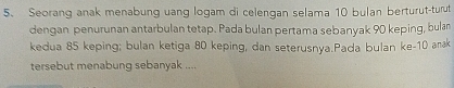 Seorang anak menabung uang logam di celengan selama 10 bulan berturut-turut 
dengan penurunan antarbulan tetap. Pada bulan pertama sebanyak 90 keping, bulan 
kedua 85 keping; bulan ketiga 80 keping, dan seterusnya.Pada bulan ke- 10 anak 
tersebut menabung sebanyak ....