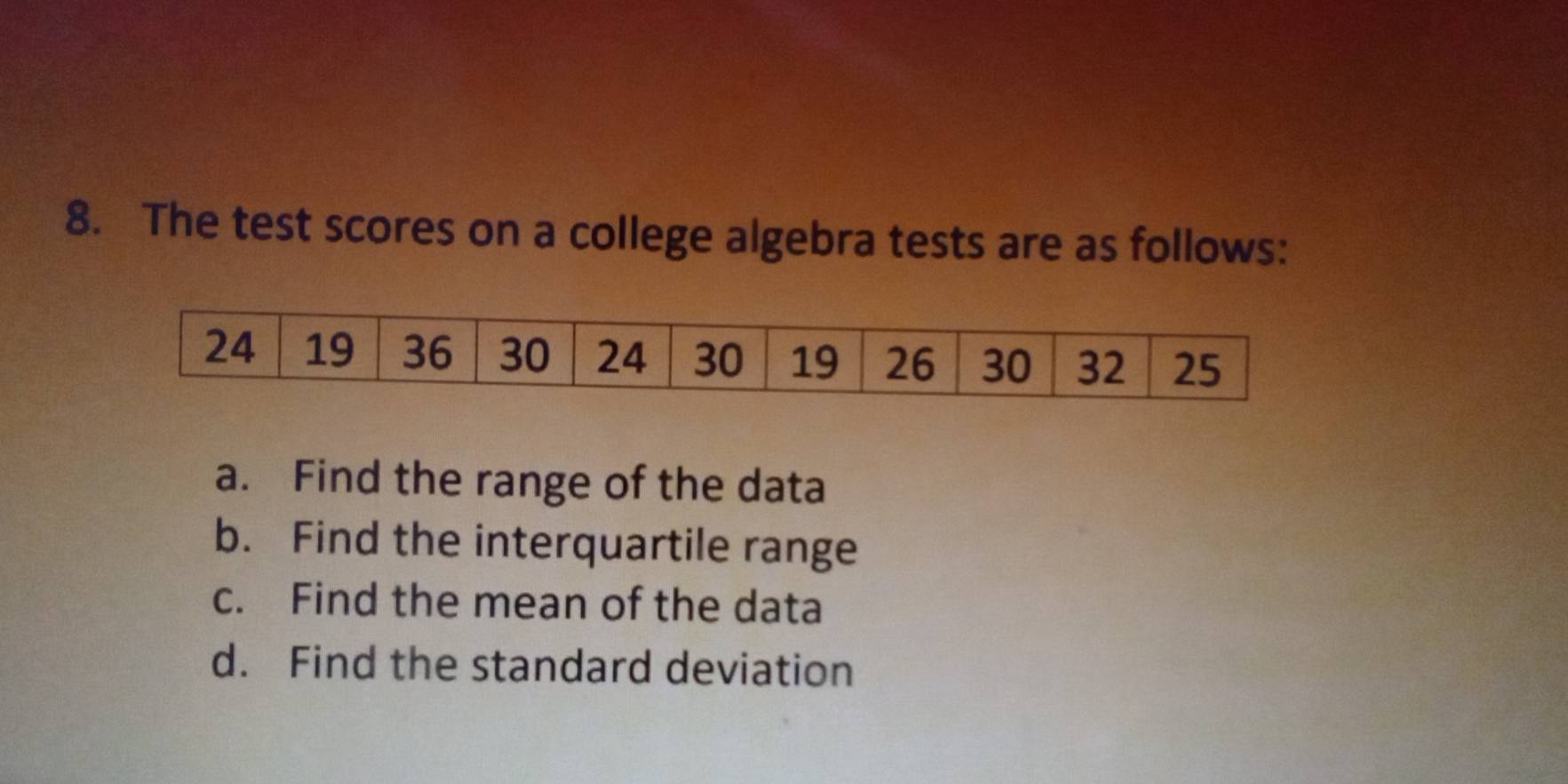 The test scores on a college algebra tests are as follows: 
a. Find the range of the data 
b. Find the interquartile range 
c. Find the mean of the data 
d. Find the standard deviation