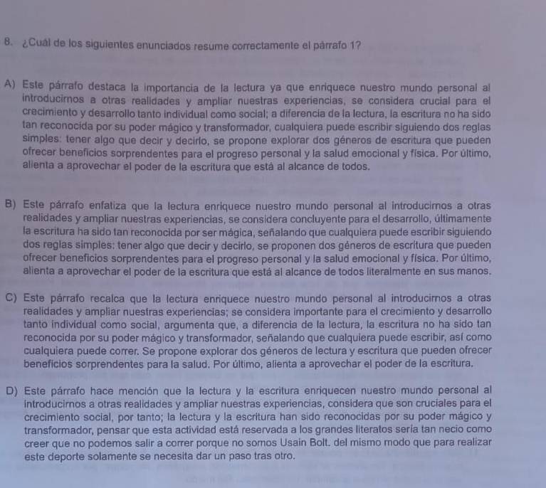 ¿Cuál de los siguientes enunciados resume correctamente el párrafo 1?
A) Este párrafo destaca la importancia de la lectura ya que enriquece nuestro mundo personal al
introducirnos a otras realidades y ampliar nuestras experiencias, se considera crucial para el
crecimiento y desarrollo tanto individual como social; a diferencía de la lectura, la escritura no ha sido
tan reconocida por su poder mágico y transformador, cualquiera puede escribir siguiendo dos reglas
simples: tener algo que decir y decirlo, se propone explorar dos géneros de escritura que pueden
ofrecer beneficios sorprendentes para el progreso personal y la salud emocional y física. Por último,
alienta a aprovechar el poder de la escritura que está al alcance de todos.
B) Este párrafo enfatiza que la lectura enriquece nuestro mundo personal al introducimos a otras
realidades y ampliar nuestras experiencias, se considera concluyente para el desarrollo, últimamente
la escritura ha sido tan reconocida por ser mágica, señalando que cualquiera puede escribir siguiendo
dos reglas simples: tener algo que decir y decirlo, se proponen dos géneros de escritura que pueden
ofrecer beneficios sorprendentes para el progreso personal y la salud emocional y física. Por último,
alienta a aprovechar el poder de la escritura que está al alcance de todos literalmente en sus manos.
C) Este párrafo recalca que la lectura enriquece nuestro mundo personal al introducirnos a otras
realidades y ampliar nuestras experiencias; se considera importante para el crecimiento y desarrollo
tanto individual como social, argumenta que, a diferencia de la lectura, la escritura no ha sido tan
reconocida por su poder mágico y transformador, señalando que cualquiera puede escribir, así como
cualquiera puede correr. Se propone explorar dos géneros de lectura y escritura que pueden ofrecer
beneficios sorprendentes para la salud. Por último, alienta a aprovechar el poder de la escritura.
D) Este párrafo hace mención que la lectura y la escritura enriquecen nuestro mundo personal al
introducirnos a otras realidades y ampliar nuestras experiencias, considera que son cruciales para el
crecimiento social, por tanto; la lectura y la escritura han sido reconocidas por su poder mágico y
transformador, pensar que esta actividad está reservada a los grandes literatos sería tan necio como
creer que no podemos salir a correr porque no somos Usain Bolt. del mismo modo que para realizar
este deporte solamente se necesita dar un paso tras otro.