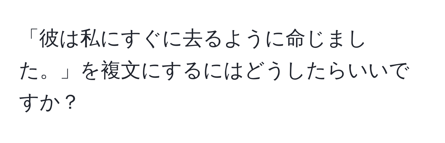 「彼は私にすぐに去るように命じました。」を複文にするにはどうしたらいいですか？