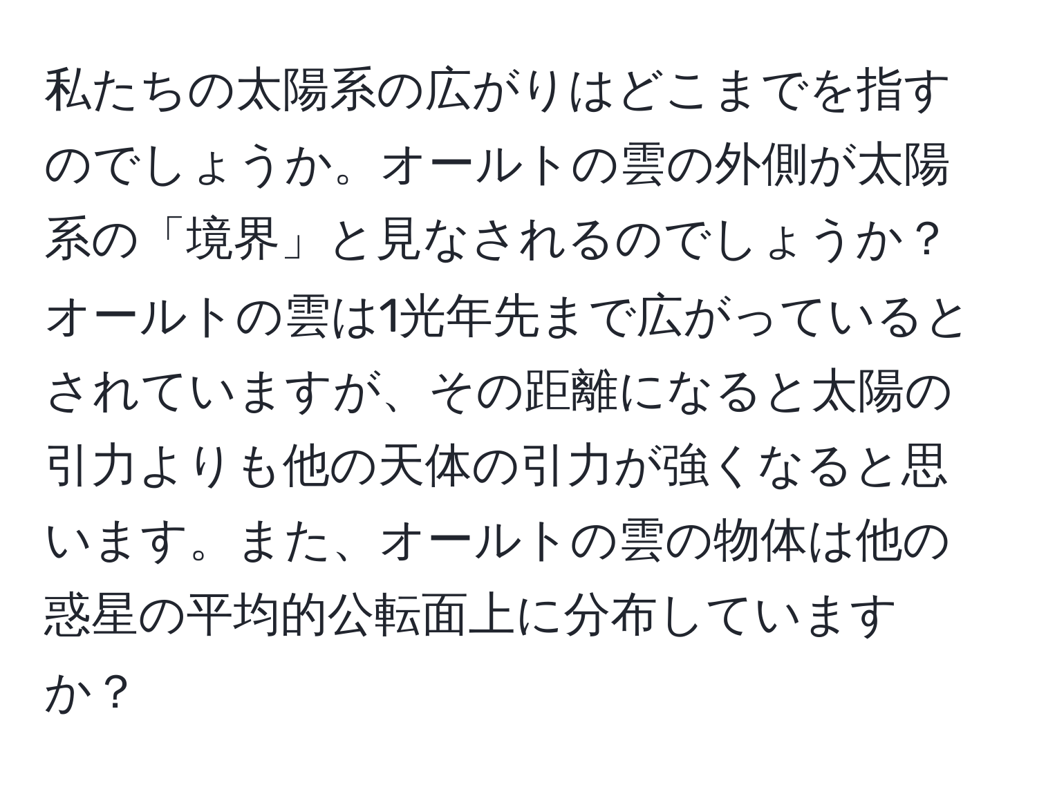 私たちの太陽系の広がりはどこまでを指すのでしょうか。オールトの雲の外側が太陽系の「境界」と見なされるのでしょうか？オールトの雲は1光年先まで広がっているとされていますが、その距離になると太陽の引力よりも他の天体の引力が強くなると思います。また、オールトの雲の物体は他の惑星の平均的公転面上に分布していますか？