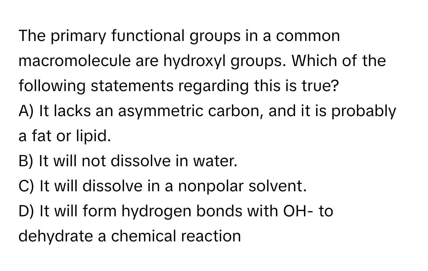 The primary functional groups in a common macromolecule are hydroxyl groups. Which of the following statements regarding this is true?

A) It lacks an asymmetric carbon, and it is probably a fat or lipid.
B) It will not dissolve in water.
C) It will dissolve in a nonpolar solvent.
D) It will form hydrogen bonds with OH- to dehydrate a chemical reaction