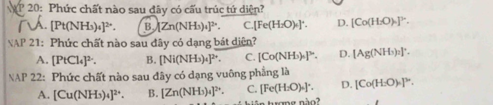 20: Phức chất nào sau đây có cấu trúc tứ diện?
A. [Pt(NH_3)_4]^2+. B. [Zn(NH_3)_4]^2+. C. [Fe(H_2O)_6]^+. D. [Co(H_2O)_6]^3+. 
NAP 21: Phức chất nào sau đây có dạng bát diện?
A. [PtCl_4]^2-. B. [Ni(NH_3)_4]^2+. C. [Co(NH_3)_6]^3+. D. [Ag(NH_3)_2]^+. 
NAP 22: Phức chất nào sau đây có dạng vuông phẳng là
A. [Cu(NH_3)_4]^2+. B. [Zn(NH_3)_4]^2+. C. [Fe(H_2O)_6]^+. D. [Co(H_2O)_6]^3+. 
a trợng nào?