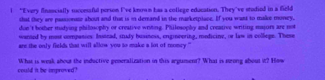 “Every financially successful person I’ve known has a college education. They’ve studied in a field 
that they are passionate about and that is in demand in the marketplace. If you want to make money, 
don't bother studying philosophy or creative writing. Philosophy and creative writing majors are not 
wanted by most companies. Instead, study business, engineering, medicine, or law in college. These 
are the only fields that will allow you to make a lot of money ."' 
What is weak about the inductive generalization in this argument? What is strong about it? How 
could it be improved?