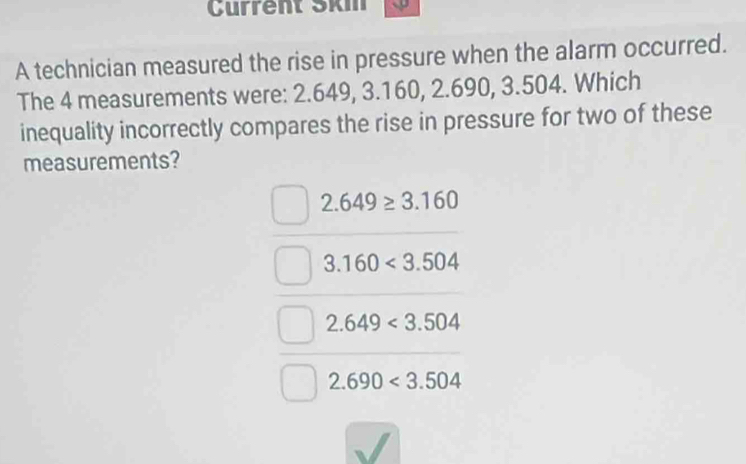 Current Skm
A technician measured the rise in pressure when the alarm occurred.
The 4 measurements were: 2.649, 3.160, 2.690, 3.504. Which
inequality incorrectly compares the rise in pressure for two of these
measurements?
2.649≥ 3.160
3.160<3.504
2.649<3.504
2.690<3.504