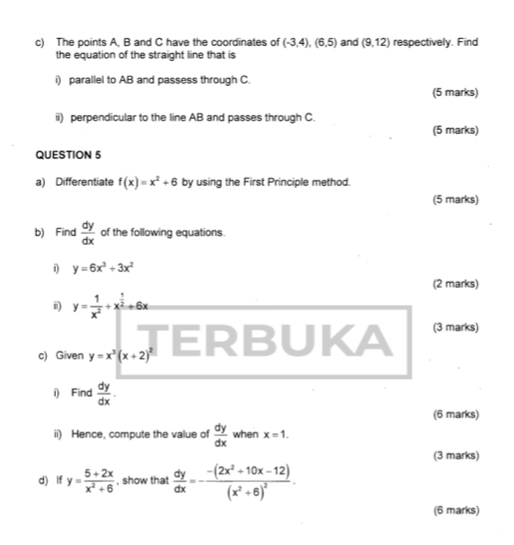 The points A, B and C have the coordinates of (-3,4), (6,5) and (9,12) respectively. Find 
the equation of the straight line that is 
i) parallel to AB and passess through C. 
(5 marks) 
ii) perpendicular to the line AB and passes through C. 
(5 marks) 
QUESTION 5 
a) Differentiate f(x)=x^2+6 by using the First Principle method. 
(5 marks) 
b) Find  dy/dx  of the following equations. 
i y=6x^3+3x^2
(2 marks) 
ii) y= 1/x^2 +x^(frac 1)2to 6x
(3 marks) 
c) Given y=x^3(x+2)^2
i) Find  dy/dx . 
(6 marks) 
ii) Hence, compute the value of  dy/dx  when x=1. 
(3 marks) 
d) If y= (5+2x)/x^2+6  , show that  dy/dx =-frac -(2x^2+10x-12)(x^2+6)^2. 
(6 marks)