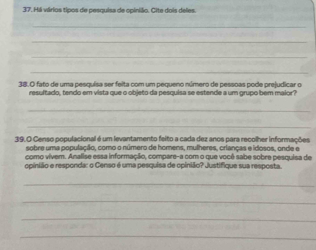 Há vários tipos de pesquisa de opinião. Cite dois deles. 
_ 
_ 
_ 
_ 
38.0 fato de uma pesquisa ser feita com um pequeno número de pessoas pode prejudicar o 
resultado, tendo em vista que o objeto da pesquisa se estende a um grupo bem maior? 
_ 
_ 
39.O Censo populacional é um levantamento feito a cada dez anos para recolher informações 
sobre uma população, como o número de homens, mulheres, crianças e idosos, onde e 
como vivem. Analise essa informação, compare-a com o que você sabe sobre pesquisa de 
opinião e responda: o Censo é uma pesquisa de opinião? Justifique sua resposta. 
_ 
_ 
_ 
_