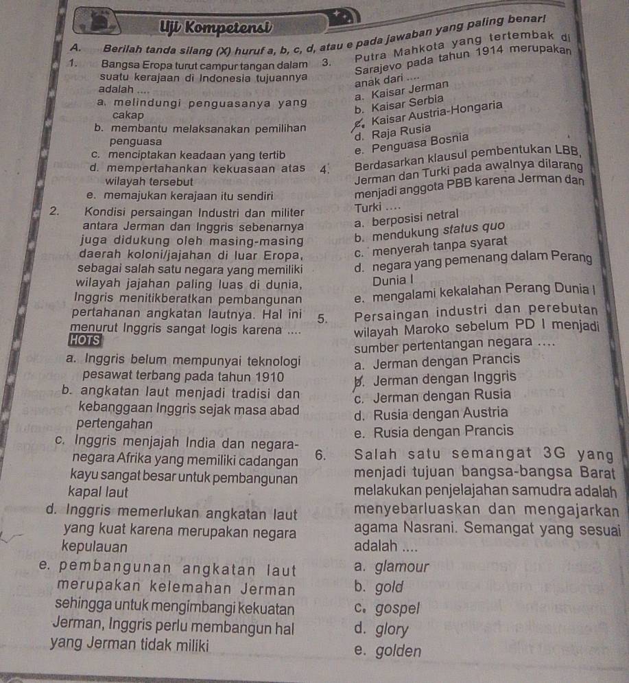 Uji Kompetensi
A.   Berilah tanda silang (X) huruf a, b, c, d, atau e pada jawaban yang paling benar!
Putra Mahkota yang tertembak d
Sarajevo pada tahun 1914 merupakan
1. Bangsa Eropa turut campur tangan dalam 3.
suatu kerajaan di Indonesia tujuannya
anak dari ....
adalah a
a. Kaisar Jerman
a. melindungi penguasanya yang
b. Kaisar Serbia
cakap
b. membantu melaksanakan pemilihan
Kaisar Austria-Hongaria
penguasa
d. Raja Rusia
c. menciptakan keadaan yang tertib
e. Penguasa Bosnia
d. mempertahankan kekuasaan atas 4. Berdasarkan klausul pembentukan LBB,
wilayah tersebut
Jerman dan Turki pada awalnya dilaran
e. memajukan kerajaan itu sendiri
menjadi anggota PBB karena Jerman đan
2. Kondisi persaingan Industri dan militer Turki ....
antara Jerman dan Inggris sebenarnya
a. berposisi netral
juga didukung oleh masing-masing
b. mendukung status quo
daerah koloni/jajahan di luar Eropa,
c.  menyerah tanpa syarat
sebagai salah satu negara yang memiliki d. negara yang pemenang dalam Perang
wilayah jajahan paling luas di dunia,
Dunia I
Inggris menitikberatkan pembangunan e. mengalami kekalahan Perang Dunia I
pertahanan angkatan lautnya. Hal ini 5. Persaingan industri dan perebutan
menurut Inggris sangat logis karena ....
HOTS wilayah Maroko sebelum PD I menjadi
sumber pertentangan negara ....
a. Inggris belum mempunyai teknologi a. Jerman dengan Prancis
pesawat terbang pada tahun 1910 b. Jerman dengan Inggris
b. angkatan laut menjadi tradisi dan c. Jerman dengan Rusia
kebanggaan Inggris sejak masa abad
pertengahan d. Rusia dengan Austria
e. Rusia dengan Prancis
c. Inggris menjajah India dan negara- Salah satu semangat 3G yang
negara Afrika yang memiliki cadangan 6.
kayu sangat besar untuk pembangunan menjadi tujuan bangsa-bangsa Barat
kapal laut melakukan penjelajahan samudra adalah
d. Inggris memerlukan angkatan laut menyebarluaskan dan mengajarkan
yang kuat karena merupakan negara agama Nasrani. Semangat yang sesuai
kepulauan adalah ....
e. pembangunan angkatan laut a. glamour
merupakan kelemahan Jerman b. gold
sehingga untuk mengímbangi kekuatan c. gospel
Jerman, Inggris perlu membangun hal d. glory
yang Jerman tidak miliki e. golden