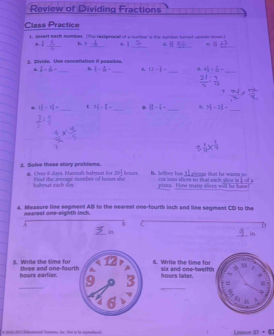 Review of Dividing Fractions 
Class Practice 
1. Invert each number. (The reciprocal of a number is the number turned upside-down.) 
_ 
_ 
a.  5/6  _b. 3 _C  d. e. 
_ 
2. Divide. Use cancellation if possible. 
a.  3/8 - 3/10 = _b.  3/5 + 9/10 = _C 12- 2/9 = _d. 4 1/5 + 7/12 = _ 
e 1 1/2 +1 1/4 = _f 5 1/3 /  8/9 = _g.  14/15 + 7/9 = _h. 3 2/5 +2 2/5 = _ 
3. Solve these story problems. 
a. Over 6 days. Hannah babysat for 20 1/2  hours b. Jeffrey has 31 pizzas that he wants to 
Find the average number of hours she cut into slices so that each slice is  1/8  ofa 
babysat each day. pizza. How many slices will he have? 
4. Measure line segment AB to the nearest one-fourth inch and line segment CD to the 
nearest one-eighth inch. 
A 
B C 
D 
_ 
_in. 
in 
5. Write the time for6. Write the time for 
three and one-fourtsix and one-twelft 
hours earlier.hours later. 
_ 
_ 
am, lnc. Not to he myondused. Lesson 37· 67