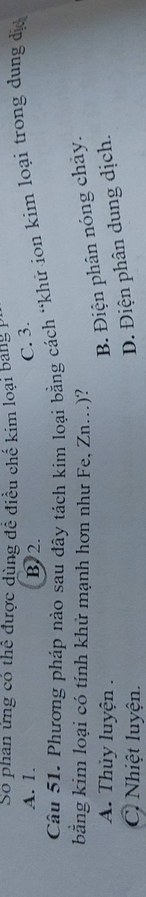 Số phan ứng có thể được dùng để điều chế kim loại bang P
A. 1. B. 2.
C. 3.
Câu 51. Phương pháp nào sau đây tách kim loại bằng cách “khử ion kim loại trong dung đị
bằng kim loại có tính khử mạnh hơn như Fe, Zn..)?
A. Thủy luyện .
B. Điện phân nóng chảy.
C. Nhiệt luyện.
D. Điện phân dung dịch.