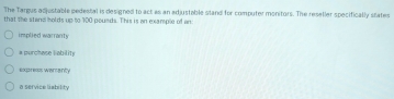 The Targus adjustable pedestal is designed to act as an adjustable stand for computer monitors. The reseller specifically states
that the stand holds up to 100 poueds. This is an example of an
implied warranty
* purchase lability
express warcanty
a service liability