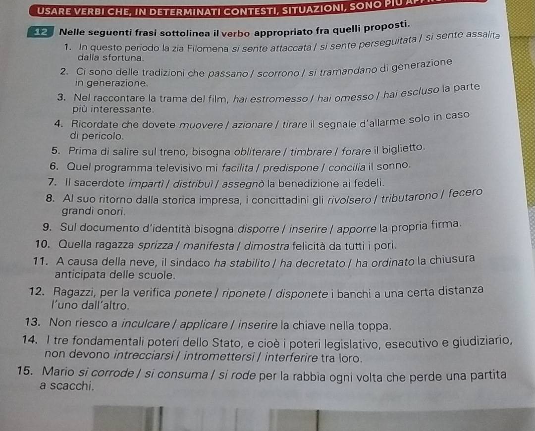 USARE VERBI CHE, IN DETERMINATI CONTESTI, SITUAZIONI, SONO PIU AP
Nelle seguenti frasi sottolinea il verbo appropriato fra quelli proposti.
1. In questo periodo la zia Filomena si sente attaccata / si sente perseguitata / si sente assalita
dalla sfortuna.
2. Ci sono delle tradizioni che passano / scorrono / si tramandano di generazione
in generazione.
3. Nel raccontare la trama del film, hai estromesso / hai omesso / hai escluso la parte
più interessante.
4. Ricordate che dovete muovere / azionare / tirare il segnale d'allarme solo in caso
di perícolo.
5. Prima di salire sul treno, bisogna obliterare | timbrare | forare il biglietto.
6. Quel programma televisivo mi facilita / predispone / concilia il sonno.
7. Il sacerdote impartì / distribuì / assegnò la benedizione ai fedeli.
8. Al suo ritorno dalla storica impresa, i concittadini gli rivolsero / tributarono / fecero
grandi onori.
9. Sul documento d’identità bisogna disporre / inserire / apporre la propria firma.
10. Quella ragazza sprizza / manifesta / dimostra felicità da tutti i pori.
11. A causa della neve, il sindaco ha stabilito / ha decretato / ha ordinato la chiusura
anticipata delle scuole.
12. Ragazzi, per la verifica ponete / riponete / disponete i banchi a una certa distanza
l'uno dall’altro.
13. Non riesco a inculcare / applicare / inserire la chiave nella toppa.
14. I tre fondamentali poteri dello Stato, e cioè i poteri legislativo, esecutivo e giudiziario,
non devono intrecciarsi / intromettersi / interferire tra loro.
15. Mario si corrode / si consuma / si rode per la rabbia ogni volta che perde una partita
a scacchi.