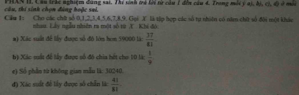 PHAN II. Cầu trắc nghiệm dùng sai. Thí sinh trá lời từ cầu 1 đến câu 4. Trong môi ý a), b), c), đ) ở môi 
câu, thí sinh chọn đúng hoặc sai. 
Câu 1: Cho các chữ số 0, 1, 2, 3, 4, 5, 6, 7, 8, 9. Gọi X là tập hợp các số tự nhiên có năm chữ số đôi một khác 
nhau. Lấy ngẫu nhiên ra một số từ X. Khi đó: 
a) Xác suất để lấy được số đô lớn hơn 59000 là:  37/81 . 
b) Xác suất để lấy được số đó chia hết cho 10 là:  1/9 . 
c) Số phân từ không gian mẫu là: 30240. 
d) Xác suất đế lấy được số chẵn là:  41/81 .