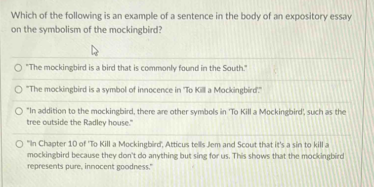 Which of the following is an example of a sentence in the body of an expository essay
on the symbolism of the mockingbird?
"The mockingbird is a bird that is commonly found in the South."
"The mockingbird is a symbol of innocence in 'To Kill a Mockingbird'.'
"In addition to the mockingbird, there are other symbols in 'To Kill a Mockingbird', such as the
tree outside the Radley house."
"In Chapter 10 of 'To Kill a Mockingbird', Atticus tells Jem and Scout that it's a sin to kill a
mockingbird because they don't do anything but sing for us. This shows that the mockingbird
represents pure, innocent goodness."