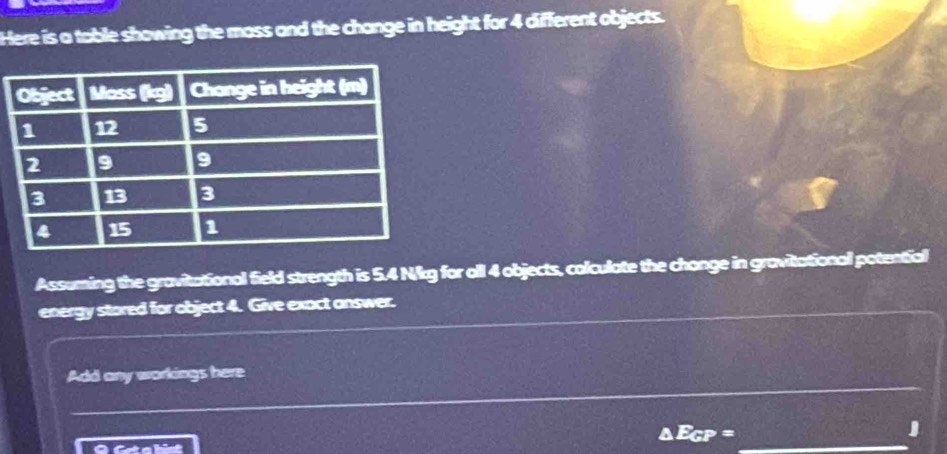 Here is a table showing the moss and the change in height for 4 different objects. 
Assuming the gravitational field strength is 5.4 Nkg for all 4 objects, colculate the change in gravitational potential 
energy stored for object 4. Give exact answer. 
_ 
Add any workings here 
_
δ Ecp = J