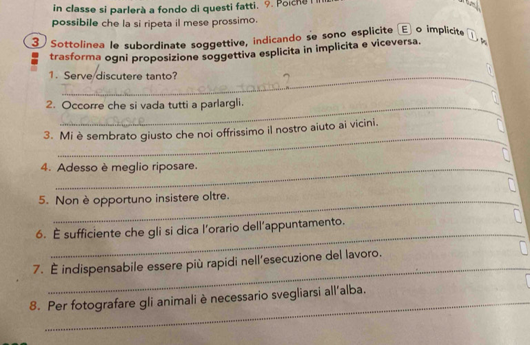 in classe si parlerà a fondo di questi fatti. 9. Poiche i 

possibile che la si ripeta il mese prossimo. 
③ Sottolinea le subordínate soggettive, indicando se sono esplicite (E o implicite L p 
trasforma ogni proposizíone soggettiva esplicita in implicita e viceversa. 
1. Serve discutere tanto? 
2. Occorre che si vada tutti a parlargli. 
_ 
3. Mi è sembrato giusto che noi offrissimo il nostro aiuto ai vicini. 
4. Adesso è meglio riposare. 
5. Non è opportuno insistere oltre. 
_ 
6. É sufficiente che gli si dica l'orario dell’appuntamento. 
_ 
7. É indispensabile essere più rapidi nell’esecuzione del lavoro. 
8. Per fotografare gli animali è necessario svegliarsi all'alba.