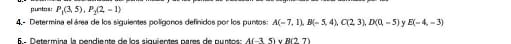 puntos: P_1(3,5), P_2(2,-1)
4 - Determina el área de los siguientes polígonos definidos por los puntos: A(-7,1), B(-5,4), C(2,3), D(0,-5) y E(-4,-3)
6 - D etermina la pendiente de los siguientes pares de cun to A(-35)vee R(27)