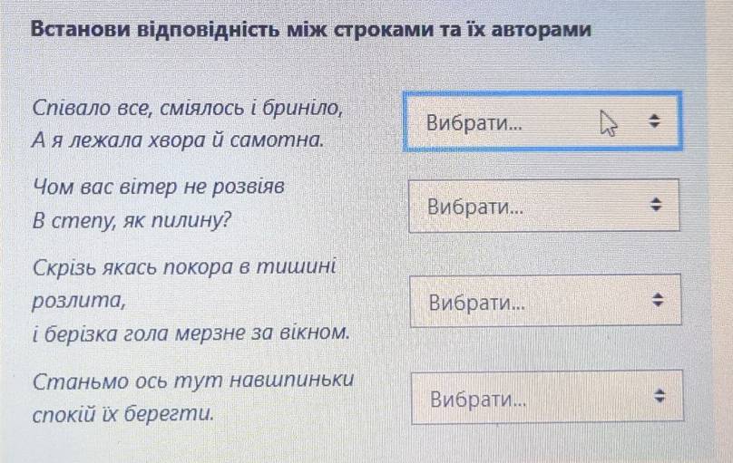 Встанови відповіднісτь між строками τа ῖх авторами 
Сηίвало все, смίялось і бринίло, Вибрати... 
Α ялежала хвора й самотна. 
Чом вас вітер не розвίяв 
В стеnу, як лилину? 
Вибраτи... 
Скрίзь якась локора в тишинί 
розлита, Вибрати... 
і берізка гола мерзне за вίкном. 
Станьмо ось тут навшлиньки 
Вибрати... 
cnoкiй х берегтu.