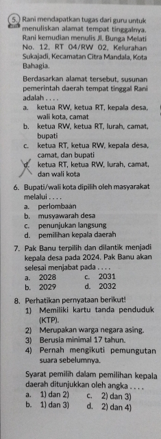 5.) Rani mendapatkan tugas dari guru untuk
menuliskan alamat tempat tinggalnya.
Rani kemudian menulis JI. Bunga Melatí
No. 12, RT 04/RW 02, Kelurahan
Sukajadi, Kecamatan Citra Mandala, Kota
Bahagia.
Berdasarkan alamat tersebut, susunan
pemerintah daerah tempat tinggal Rani
adalah _
a. ketua RW, ketua RT, kepala desa,
wali kota, camat
b. ketua RW, ketua RT, lurah, camat,
bupati
c. ketua RT, ketua RW, kepala desa,
camat, dan bupati
d. ketua RT, ketua RW, lurah, camat,
dan wali kota
6. Bupati/wali kota dipilih oleh masyarakat
melalui . . . .
a. perlombaán
b. musyawarah desa
c. penunjukan langsung
d. pemilihan kepala daerah
7. Pak Banu terpilih dan dilantik menjadi
kepala desa pada 2024. Pak Banu akan
selesai menjabat pada . . . .
a. 2028 c. 2031
b. 2029 d. 2032
8. Perhatikan pernyataan berikut!
1) Memiliki kartu tanda penduduk
(KTP).
2) Merupakan warga negara asing.
3) Berusia minimal 17 tahun.
4) Pernah mengikuti pemungutan
suara sebelumnya.
Syarat pemilih dalam pemilihan kepala
daerah ditunjukkan oleh angka . . . .
a. 1) dan 2) c. 2) dan 3)
b. 1) dan 3) d. 2) dan 4)