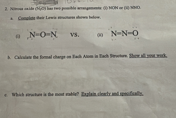 Nitrous oxide (N_2O) has two possible arrangements: (i) NON or (ii) NNO. 
a. Complete their Lewis structures shown below. 
(i) N=O=N vS. (ii) N=N=O
b. Calculate the formal charge on Each Atom in Each Structure. Show all your work. 
c. Which structure is the most stable? Explain clearly and specifically.