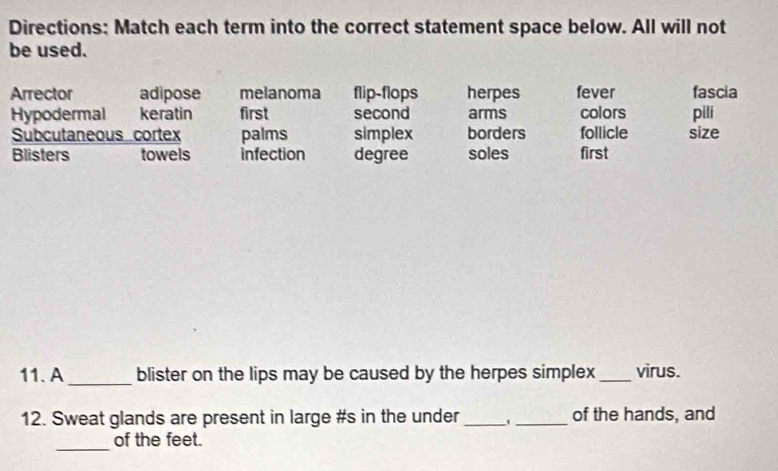 Directions: Match each term into the correct statement space below. All will not
be used.
Arrector adipose melanoma flip-flops herpes fever fascia
Hypodermal keratin first second arms colors pili
Subcutaneous cortex palms simplex borders follicle size
Blisters towels infection degree soles first
11. A_ blister on the lips may be caused by the herpes simplex _virus.
12. Sweat glands are present in large #s in the under __of the hands, and
_
of the feet.