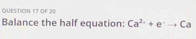 OF 20 
Balance the half equation: Ca^(2+)+e^-to Ca a