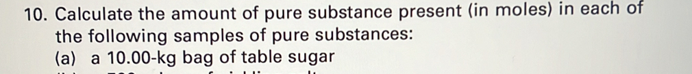 Calculate the amount of pure substance present (in moles) in each of 
the following samples of pure substances: 
(a) a 10.00-kg bag of table sugar