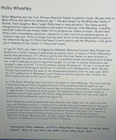 Phillis Wheatley
Phillis Wheatley was the first African American female to publish a book. She was born in
West Africa and sold in to slavery at age 7. She was bought by the Wheatley family of
Boston. Their daughter Mary taught Phillis how to read and write. The family quickly
recognized her impressive intelligence and talent for writing. John Wheatley, a wealthy
merchant in Boston was widely known for his progressive stance on issues. He provided
Phillis with a remarkable education, unheard of in that time for an enslaved person, or
female of any race. Phillis no longer had any work duties in the household and focused on
her education. By age 14, Phillis had begun to write poetry and the Wheatley's took great
joy in showing off her talents to family and friends.
At age 20, Phillis was taken to England by Nathaniel Wheatley because they thought she
would have a better chance of publishing her poetry there. A volume of Phillis Wheatley's
poetry was published in 1773. Phillis's poetry had Christion themes or were tributes to
famous people she admired. Her notoriety as a published female and enslaved poet allowed
her to write and gain access to important people. In a letter to George Washington she
included a poem entitled "To His Excellency, George Washington". He like it so much that
in 1776, General Washington invited her to visit him at his headquarters, which she did.
Thomas Paine published the poem in the Pennsylvania Gazette later the same year. With
the 1773 publication of Wheatley's book Poems on Various Subjects, she "became the
most tamous Atrican on the face of the earth."
In 1778, Phillis Wheatley was freed after the death of John Wheatley. She later married
a free black man but they struggled with poor living conditions and the death of two
babies. During this time in history, sexism and racism were commonplace, creating few or
no opportunities for women or black people. She ended working as a scullery maid in a
boarding house to help support her family, doing the kind of labor that she never had to
do before. Phillis Wheatley died at the age of 31.
Phillis Wheatley would probably have been amazed at her legacy and the honors she has
received throughout history. Literary critics consider her work fundamental to the genre
of African American literature. She is honored as the first African-American woman to
publish a book. She is commemorated on the Baston Women's Heritage Trail. There is a
sculpture of her allong with Abigail Adoms and Lucy Stone at the Boston Wamen's
Memorial, in Boston Massachusetts. In 2012, Robert Morris University named their new
School of Communications building after Phillis Wheatley.
Historians often comment on Phillis Wheatley's reluctance to write about
slavery. Why do you think she didn't write more about that?