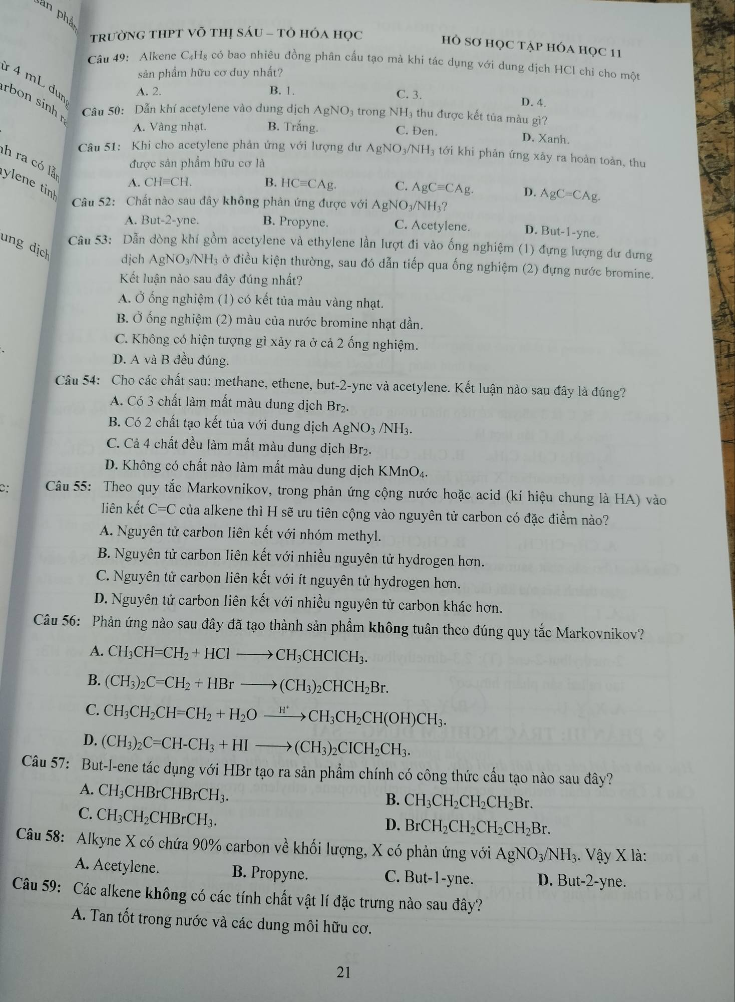 an phả
trườnG tHPT Võ thị sÁU - tὸ HÓA học
hÒ Sơ HọC TẠp HÓA HọC 11
Câu 49: Alkene C₄H₈ có bao nhiêu đồng phân cấu tạo mà khi tác dụng với dung dịch HCl chi cho một
sản phẩm hữu cơ duy nhất?
ừ 4 mL dun
A. 2. B. 1. C. 3. D. 4.
rbon sinh Câu 50: Dẫn khí acetylene vào dung dịch AgNO_3 3 trong NH₃ thu được kết tủa màu gì?
A. Vàng nhạt. B. Trắng. C. Đen. D. Xanh.
Câu 51: Khi cho acetylene phản ứng với lượng dư AgNO_3/NH_3 tới khi phản ứng xảy ra hoàn toàn, thu
h ra có lễ
được sản phẩm hữu cơ là
A. CHequiv CH. B. HCequiv CAg.
en e tin
C. AgCequiv CAg. D. AgC=CAg.
Câu 52: Chất nào sau đây không phản ứng được với AgNO_3/NH_3?
A. But-2-yne B. Propyne. C. Acetylene.
D. But-1-y ne.
ung dịch
Câu 53: Dẫn dòng khí gồm acetylene và ethylene lần lượt đi vào ống nghiệm (1) đựng lượng dư dưng
dịch AgNO_3/NH_3 ở điều kiện thường, sau đó dẫn tiếp qua ống nghiệm (2) đựng nước bromine.
Kết luận nào sau đây đúng nhất?
A. Ở ống nghiệm (1) có kết tủa màu vàng nhạt.
B. Ở ống nghiệm (2) màu của nước bromine nhạt dần.
C. Không có hiện tượng gì xảy ra ở cả 2 ống nghiệm.
D. A và B đều đúng.
Câu 54: Cho các chất sau: methane, ethene, but-2-yne và acetylene. Kết luận nào sau đây là đúng?
A. Có 3 chất làm mất màu dung dịch Br₂.
B. Có 2 chất tạo kết tủa với dung dịch AgNO_3/NH_3.
C. Cả 4 chất đều làm mất màu dung dịch Br₂.
D. Không có chất nào làm mất màu dung dịch KMnO₄.
C:  Câu 55: Theo quy tắc Markovnikov, trong phản ứng cộng nước hoặc acid (kí hiệu chung là HA) vào
liên kết C=C của alkene thì H sẽ ưu tiên cộng vào nguyên tử carbon có đặc điểm nào?
A. Nguyên tử carbon liên kết với nhóm methyl.
B. Nguyên tử carbon liên kết với nhiều nguyên tử hydrogen hơn.
C. Nguyên tử carbon liên kết với ít nguyên tử hydrogen hơn.
D. Nguyên tử carbon liên kết với nhiều nguyên tử carbon khác hơn.
Câu 56: Phản ứng nào sau đây đã tạo thành sản phẩm không tuân theo đúng quy tắc Markovnikov?
A. CH_3CH=CH_2+HClto CH_3CHClCH_3.
B. (CH_3)_2C=CH_2+HBrto (CH_3)_2CHCH_2Br.
C. CH_3CH_2CH=CH_2+H_2Oxrightarrow H^+CH_3CH_2CH(OH)CH_3.
D. (CH_3)_2C=CH-CH_3+HIto (CH_3)_2CICH_2CH_3.
Câu 57: But-l-ene tác dụng với HBr tạo ra sản phẩm chính có công thức cầu tạo nào sau đây?
A. CH_3CHBrCHBrCH_3.
B. CH_3CH_2CH_2CH_2Br.
C. CH_3CH_2CHBrCH_3.
D. BrCH_2CH_2CH_2CH_2Br.
Câu 58: Alkyne X có chứa 90% carbon về khối lượng, X có phản ứng với AgNO_3/NH_3.. Vậy X là:
A. Acetylene. B. Propyne. D. But-2-yne.
C. But-1-y ne.
Câu 59: Các alkene không có các tính chất vật lí đặc trưng nào sau đây?
A. Tan tốt trong nước và các dung môi hữu cơ.
21