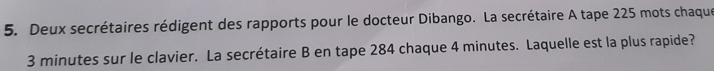 Deux secrétaires rédigent des rapports pour le docteur Dibango. La secrétaire A tape 225 mots chaque
3 minutes sur le clavier. La secrétaire B en tape 284 chaque 4 minutes. Laquelle est la plus rapide?