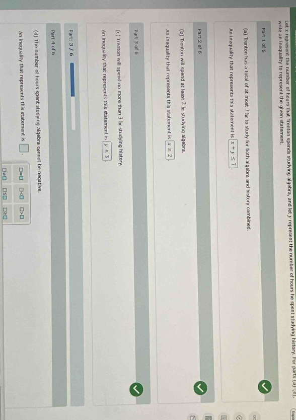 Let x represent the number of hours that Trenton spends studying algebra, and let y represent the number of hours he spent studying history. For parts (a)'(e), Esp
write an inequality to represent the given statement.
Part 1 of 6
(a) Trenton has a total of at most 7 hr to study for both algebra and history combined.
a
An inequality that represents this statement is x+y≤ 7
Part 2 of 6
(b) Trenton will spend at least 2 hr studying algebra.
An inequality that represents this statement is x≥ 2
Part 3 of 6
(c) Trenton will spend no more than 3 br studying history.
An inequality that represents this statement is y≤ 3
Part: 3 / 6
Part 4 of 6
(d) The number of hours spent studying algebra cannot be negative.
An inequality that represents this statement is □. □ =□ □ □ >□
□ != □ □ ≤ □ □ ≥ □