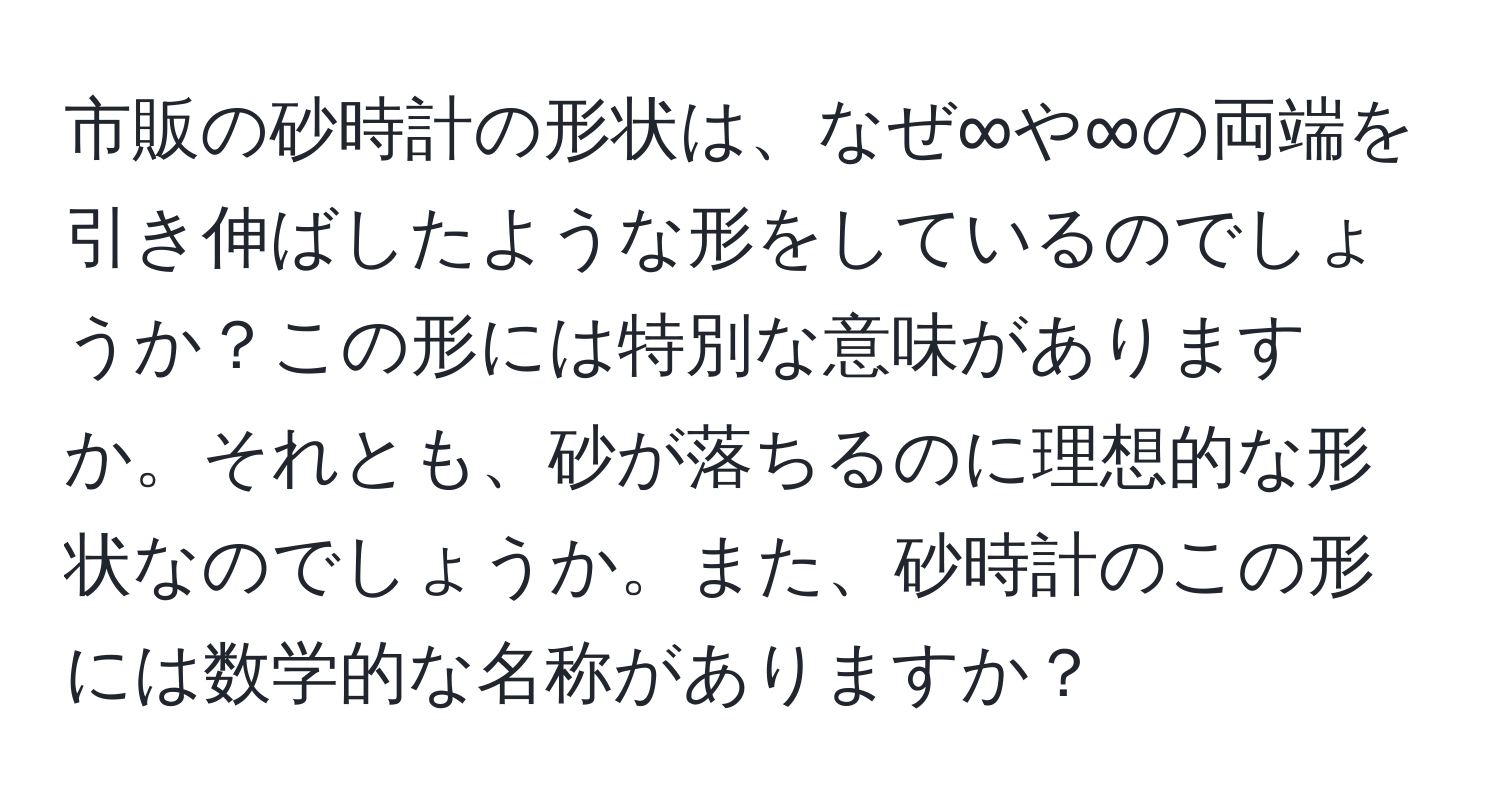 市販の砂時計の形状は、なぜ∞や∞の両端を引き伸ばしたような形をしているのでしょうか？この形には特別な意味がありますか。それとも、砂が落ちるのに理想的な形状なのでしょうか。また、砂時計のこの形には数学的な名称がありますか？