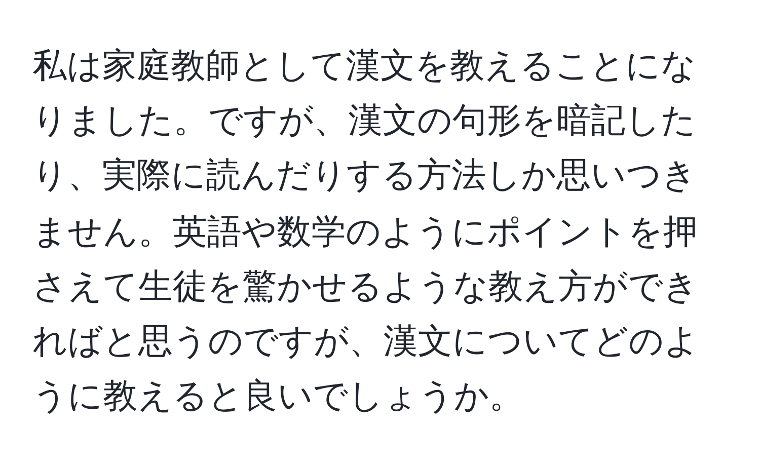 私は家庭教師として漢文を教えることになりました。ですが、漢文の句形を暗記したり、実際に読んだりする方法しか思いつきません。英語や数学のようにポイントを押さえて生徒を驚かせるような教え方ができればと思うのですが、漢文についてどのように教えると良いでしょうか。