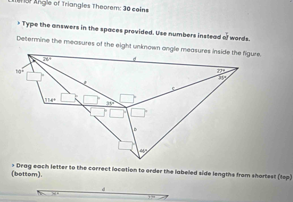 eror Angle of Triangles Theorem: 30 coins 
> Type the answers in the spaces provided. Use numbers instead of words. 
Determine the measures of the eight unknown angle measures inside the figure.
26°
d
10°
27°
o
35°
a 
C
114°
35° □°
□°
b
46° Drag each letter to the correct location to order the labeled side lengths from shortest (top) 
(bottom). 
d
26°
27°