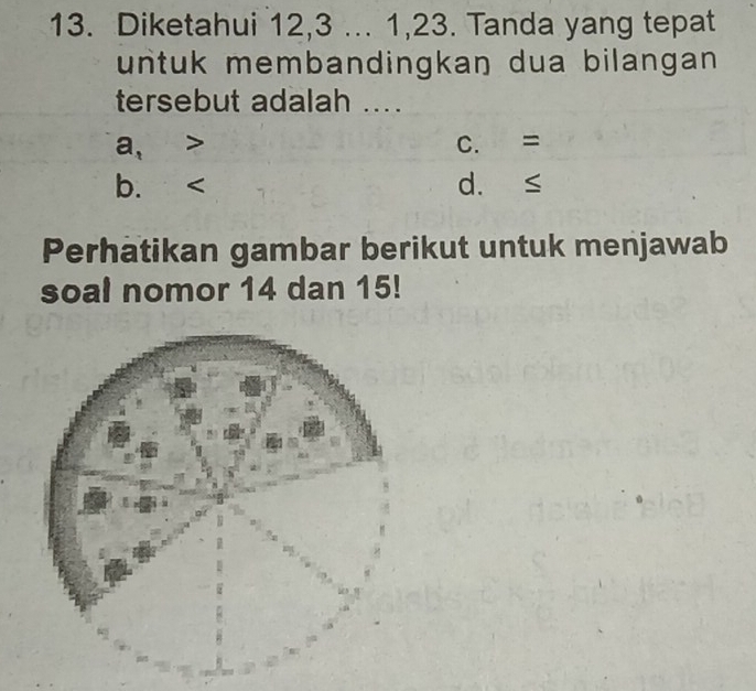 Diketahui 12, 3... 1, 23. Tanda yang tepat
untuk membandingkan dua bilangan 
tersebut adalah ....
a, C. =
b. d. ≤
Perhatikan gambar berikut untuk menjawab
soal nomor 14 dan 15!