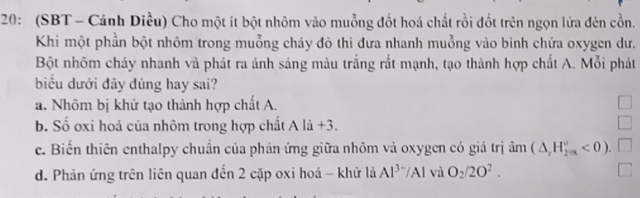 20: (SBT - Cánh Diều) Cho một ít bột nhôm vào muỗng đốt hoá chất rồi đốt trên ngọn lửa đèn cồn.
Khi một phần bột nhôm trong muỗng cháy đỏ thì đưa nhanh muỗng vào bình chứa oxygen dư.
Bột nhôm cháy nhanh và phát ra ánh sáng màu trắng rất mạnh, tạo thành hợp chất A. Mỗi phát
biểu dưới đây dúng hay sai?
a. Nhôm bị khử tạo thành hợp chất A.
b. Số oxi hoá của nhôm trong hợp chất A là +3.
c. Biển thiên enthalpy chuẩn của phản ứng giữa nhôm và oxygen có giá trị âm (△ _rH_2v_circ ^circ <0).
d. Phản ứng trên liên quan đến 2 cặp oxi hoá - khử lả Al^(3+)/Al và O_2/2O^2.