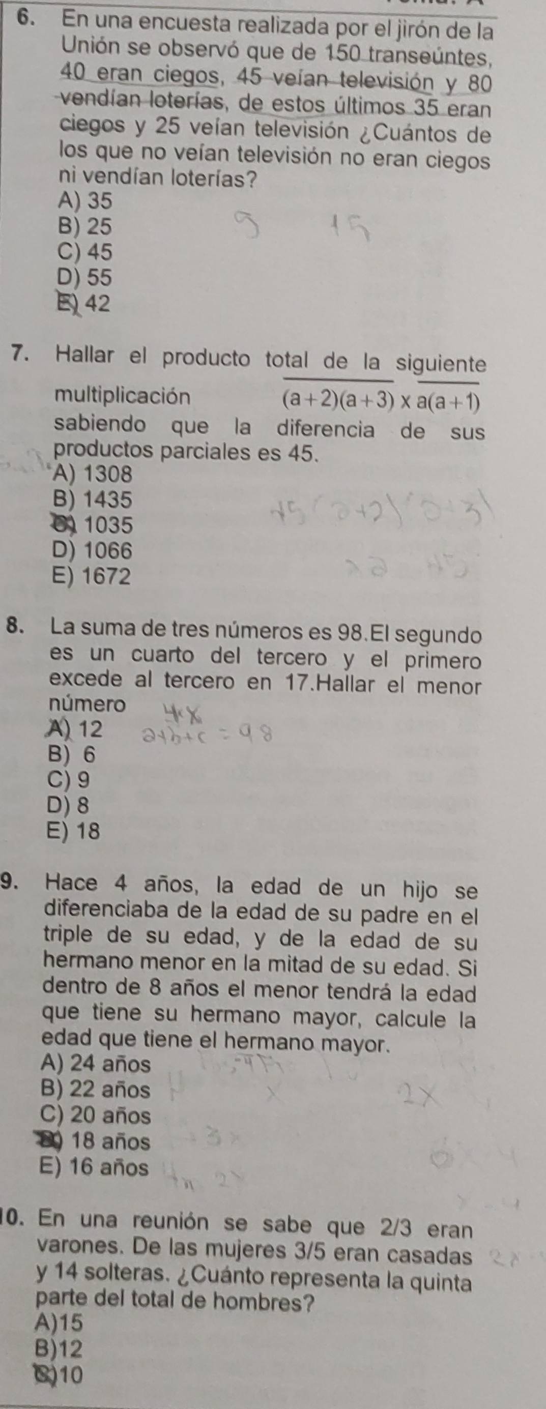 En una encuesta realizada por el jirón de la
Unión se observó que de 150 transeúntes,
40 eran ciegos, 45 veían televisión y 80
vendían loterías, de estos últimos 35 eran
ciegos y 25 veían televisión ¿Cuántos de
los que no veían televisión no eran ciegos
ni vendían loterías?
A) 35
B) 25
C) 45
D) 55
E 42
7. Hallar el producto total de la siguiente
multiplicación (a+2)(a+3)* a(a+1)
sabiendo que la diferencia de sus
productos parciales es 45.
A) 1308
B) 1435
0 1035
D) 1066
E) 1672
8. La suma de tres números es 98.El segundo
es un cuarto del tercero y el primero
excede al tercero en 17.Hallar el menor
número
A) 12
B) 6
C) 9
D) 8
E) 18
9. Hace 4 años, la edad de un hijo se
diferenciaba de la edad de su padre en el
triple de su edad, y de la edad de su
hermano menor en la mitad de su edad. Si
dentro de 8 años el menor tendrá la edad
que tiene su hermano mayor, calcule la
edad que tiene el hermano mayor.
A) 24 años
B) 22 años
C) 20 años
D) 18 años
E) 16 años
10. En una reunión se sabe que 2/3 eran
varones. De las mujeres 3/5 eran casadas
y 14 solteras. ¿Cuánto representa la quinta
parte del total de hombres?
A) 15
B) 12
() 10