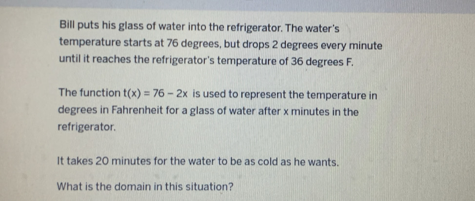 Bill puts his glass of water into the refrigerator. The water's 
temperature starts at 76 degrees, but drops 2 degrees every minute
until it reaches the refrigerator's temperature of 36 degrees F. 
The function t(x)=76-2x is used to represent the temperature in
degrees in Fahrenheit for a glass of water after x minutes in the 
refrigerator. 
It takes 20 minutes for the water to be as cold as he wants. 
What is the domain in this situation?