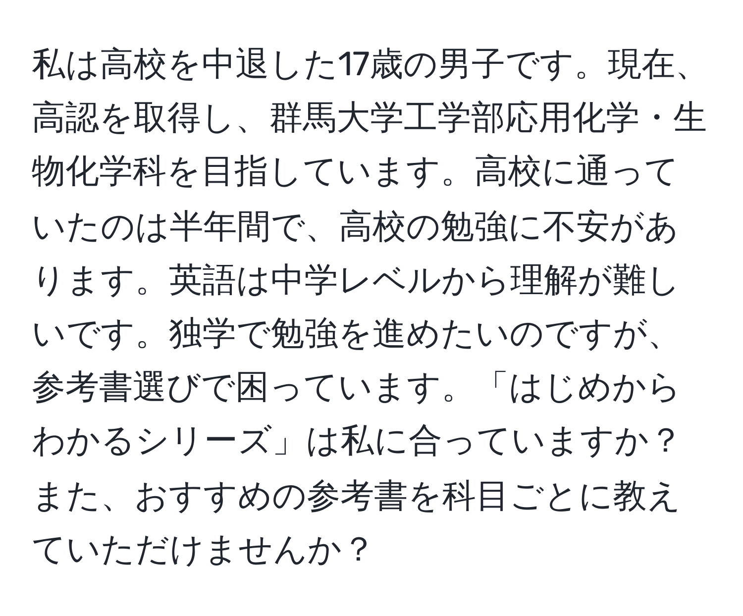 私は高校を中退した17歳の男子です。現在、高認を取得し、群馬大学工学部応用化学・生物化学科を目指しています。高校に通っていたのは半年間で、高校の勉強に不安があります。英語は中学レベルから理解が難しいです。独学で勉強を進めたいのですが、参考書選びで困っています。「はじめからわかるシリーズ」は私に合っていますか？また、おすすめの参考書を科目ごとに教えていただけませんか？