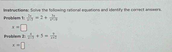 Instructions: Solve the following rational equations and identify the correct answers. 
Problem 1:  2x/x-3 =2+ 3x/x^2-9 
x=□
Problem 2:  4/x-3 +5= 9/x+2 
x=□