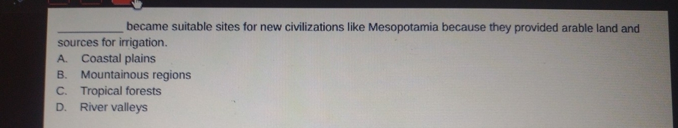 became suitable sites for new civilizations like Mesopotamia because they provided arable land and
sources for irrigation.
A. Coastal plains
B. Mountainous regions
C. Tropical forests
D. River valleys