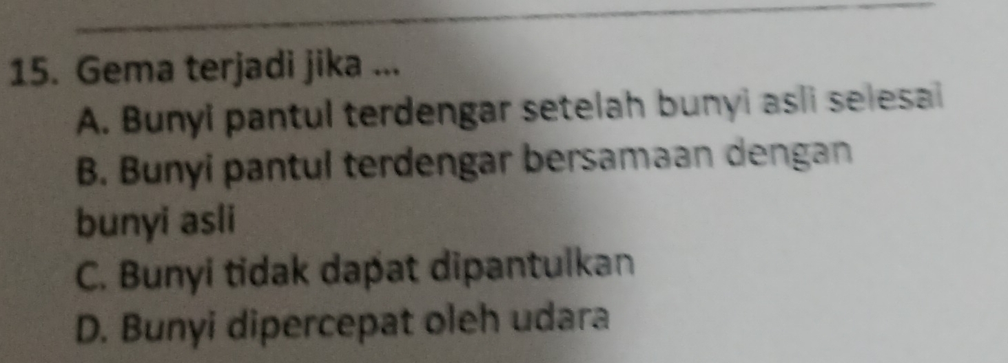 Gema terjadi jika ...
A. Bunyi pantul terdengar setelah bunyi asli selesai
B. Bunyi pantul terdengar bersamaan dengan
bunyi asli
C. Bunyi tidak dapat dipantulkan
D. Bunyi dipercepat oleh udara