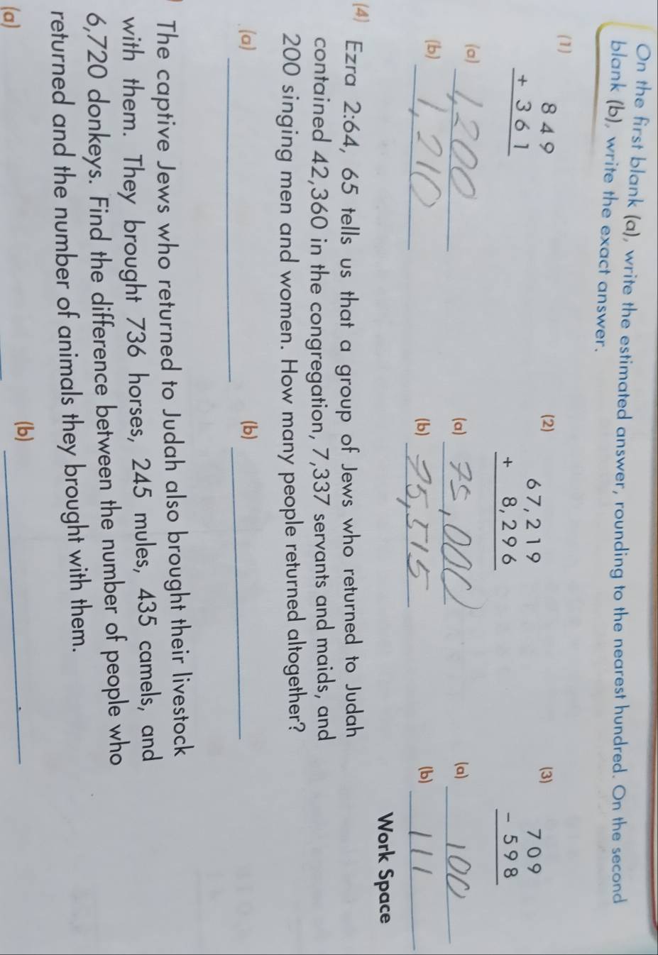 On the first blank (a), write the estimated answer, rounding to the nearest hundred. On the second 
blank (b), write the exact answer. 
(1)
beginarrayr 849 +361 hline endarray
(2) (3)
beginarrayr 67,219 +8,296 hline endarray
beginarrayr 709 -598 hline endarray
_ 
(a) 
_ 
(a) (a)_ 
_ 
(b) 
_ 
(b) (b)_ 
Work Space 
(4) Ezra 2:64 , 65 tells us that a group of Jews who returned to Judah 
contained 42,360 in the congregation, 7,337 servants and maids, and
200 singing men and women. How many people returned altogether? 
_ 
(a) (b)_ 
The captive Jews who returned to Judah also brought their livestock 
with them. They brought 736 horses, 245 mules, 435 camels, and
6,720 donkeys. Find the difference between the number of people who 
returned and the number of animals they brought with them. 
(a) 
(b)_