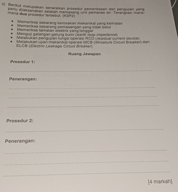 Berikut merupakan senaraikan prosedur pemeriksaan dan pengujian yang
perlu dilaksanakan setelah memasang unit pemanas air. Terangkan mana
mana dua prosedur tersebut. (K3P2)
Memeriksa sebarang kerosakan mekanikal yang kelihatan
Memeriksa sebarang pemasangan yang tidak betul
Memeriksa tamatan elektrik yang longgar
Menguji galangan gelung bumi (earth loop impedance)
Melakukan pengujian fungsi operasi RCD (residual current device)
Melakukan ujian mekanikal operasi MCB (Miniature Circuit Breaker) dan
ELCB (Electric Leakage Circuit Breaker)
Ruang Jawapan
Prosedur 1:
_
Penerangan:
_
_
_
Prosedur 2:
_
Penerangan:
_
_
_
[4 markah]